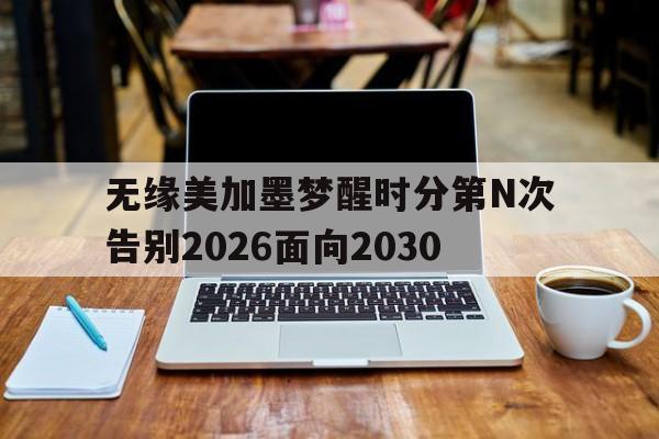 无缘美加墨梦醒时分第N次告别2026面向2030的简单介绍